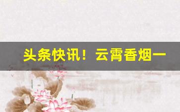 头条快讯！云霄香烟一手工厂批发渠道“地裂山崩”
