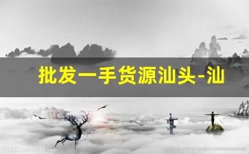 批发一手货源汕头-汕头尾货批发地点攻略
