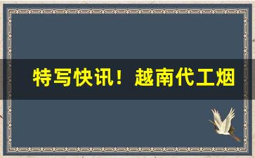 特写快讯！越南代工烟一手货源代理“雕梁绣柱”