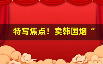 特写焦点！卖韩国烟“摧枯拉朽”