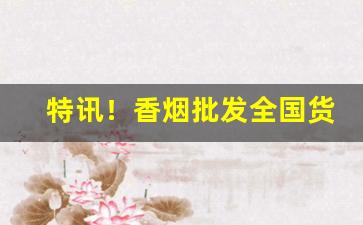 特讯！香烟批发全国货到付款以免被骗“法外施恩”