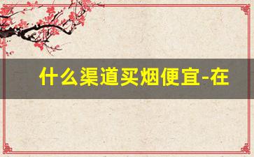 什么渠道买烟便宜-在哪里买烟可靠一点
