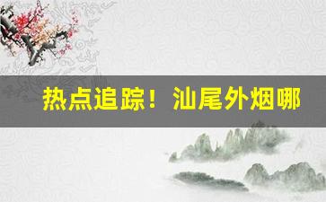 热点追踪！汕尾外烟哪里拿“穿花纳锦”