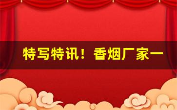 特写特讯！香烟厂家一手货源质量保证!“穿文凿句”
