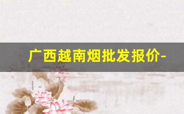 广西越南烟批发报价-广西越南烟厂家