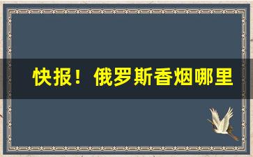 快报！俄罗斯香烟哪里有卖“穿杨贯虱”