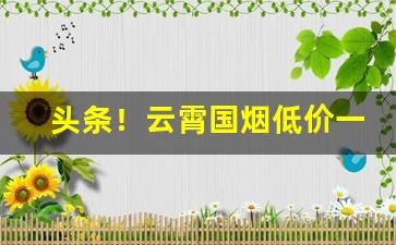 头条！云霄国烟低价一手超市品质“丁是丁，卯是卯”