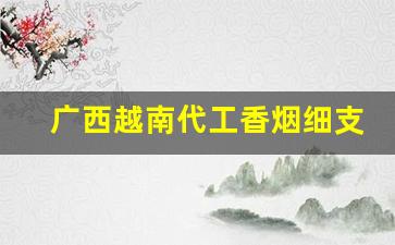 广西越南代工香烟细支烟一手货源-越南代工香烟和国内香烟的区别