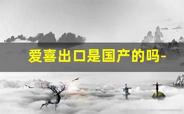 爱喜出口是国产的吗-爱喜在中国是否能买到