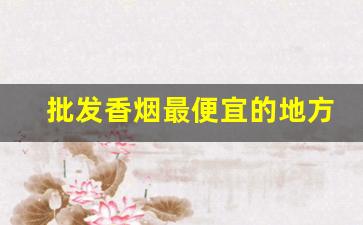 批发香烟最便宜的地方-哪里有卖便宜香烟的地方