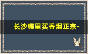 长沙哪里买香烟正宗-长沙买烟品种最多的地方