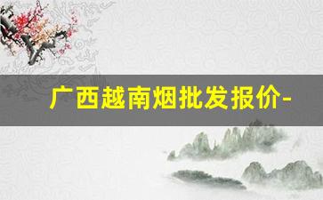 广西越南烟批发报价-越南超市越南烟价格