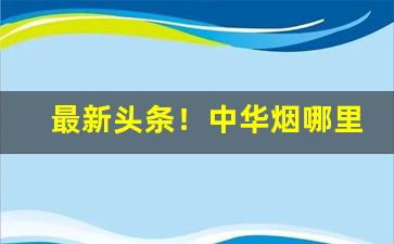 最新头条！中华烟哪里批发便宜“聪明睿知”