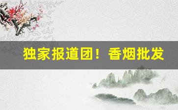 独家报道团！香烟批发货源正品“抽钉拔楔”