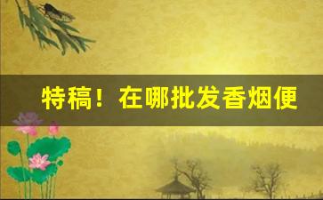 特稿！在哪批发香烟便宜“比量齐观”