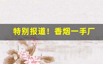 特别报道！香烟一手厂家批发原厂直销/第三方担保“春秋代序”