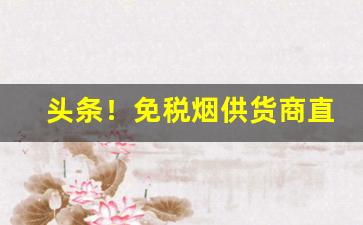 头条！免税烟供货商直播“变动不居”