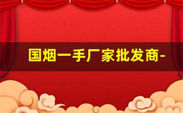 国烟一手厂家批发商-大型烟厂批发100一包