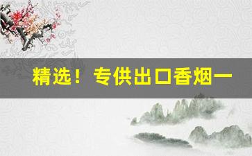 精选！专供出口香烟一手货源批发“真才实学”