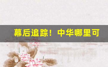 幕后追踪！中华哪里可以买到真的“操刀制锦”
