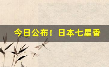 今日公布！日本七星香烟国内卖多少“促鳞短羽”