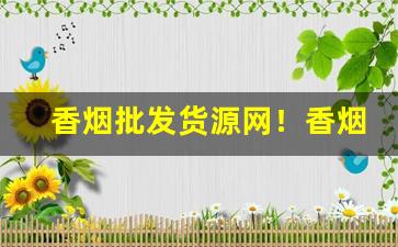 香烟批发货源网！香烟货源批发平台-烟的批发行情谁出的