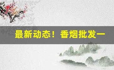最新动态！香烟批发一手货源微商“不痴不聋”