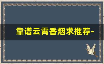 靠谱云霄香烟求推荐-推荐一些可靠的云霄香烟品牌