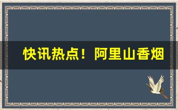快讯热点！阿里山香烟微信扫码公众号“拔地倚天”