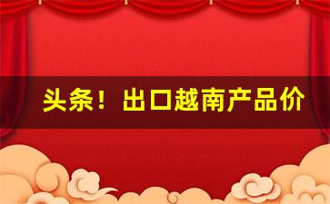 头条！出口越南产品价格“才疏智浅”