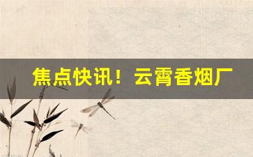 焦点快讯！云霄香烟厂家经营的香烟一手货源“挨三顶四”