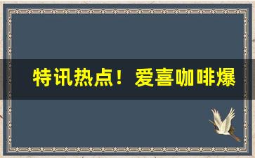 特讯热点！爱喜咖啡爆珠国内有卖吗“顿挫缓急”