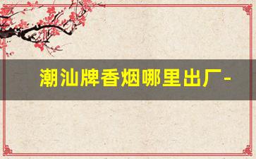 潮汕牌香烟哪里出厂-潮汕牌香烟是哪里产的