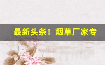 最新头条！烟草厂家专供香烟货源“卑宫菲食”