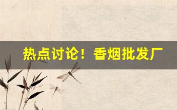 热点讨论！香烟批发厂家微信“扼腕长叹”