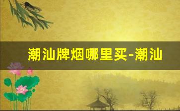 潮汕牌烟哪里买-潮汕牌香烟是哪里产的