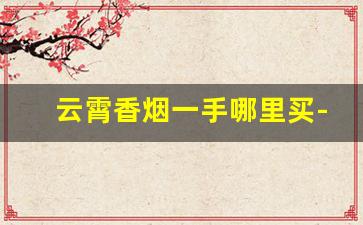 云霄香烟一手哪里买-云霄烟在上海哪里有销售的