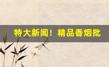 特大新闻！精品香烟批发零售联系方式“春来秋去”