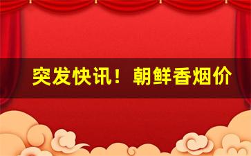 突发快讯！朝鲜香烟价格一览表“不敢恭维”
