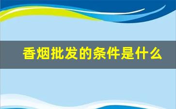 香烟批发的条件是什么-10-15元香烟推荐