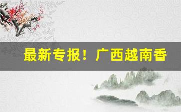 最新专报！广西越南香烟货源批发代理微信号“鼎食钟鸣”