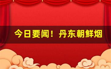 今日要闻！丹东朝鲜烟购买“大发雷霆”