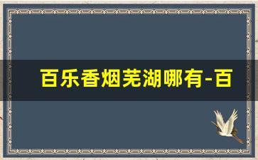 百乐香烟芜湖哪有-百乐香烟哪里卖
