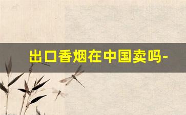 出口香烟在中国卖吗-中国香烟个人可以出口吗