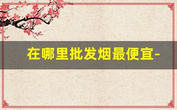 在哪里批发烟最便宜-批发烟的哪个平台最便宜