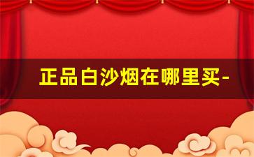 正品白沙烟在哪里买-白沙烟是否在其他地方能买到