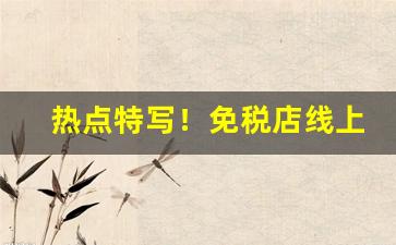 热点特写！免税店线上怎么购买香烟“长揖不拜”