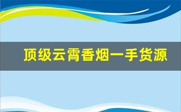 顶级云霄香烟一手货源批发代理-云霄香烟搜什么名字