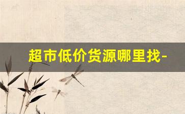 超市低价货源哪里找-超市进货怎么找一手货源