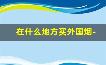 在什么地方买外国烟-广州哪里可以买外国烟